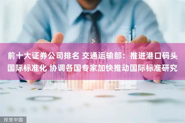前十大证券公司排名 交通运输部：推进港口码头国际标准化 协调各国专家加快推动国际标准研究