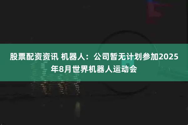 股票配资资讯 机器人：公司暂无计划参加2025年8月世界机器人运动会