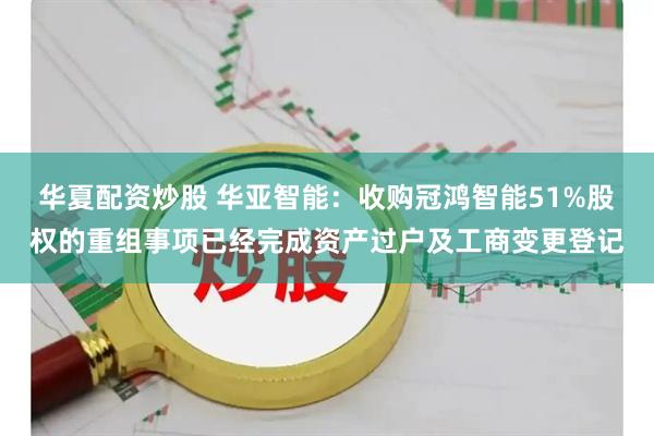 华夏配资炒股 华亚智能：收购冠鸿智能51%股权的重组事项已经完成资产过户及工商变更登记