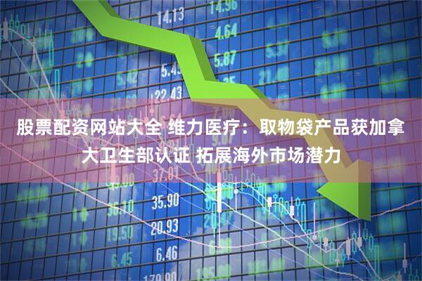 股票配资网站大全 维力医疗：取物袋产品获加拿大卫生部认证 拓展海外市场潜力