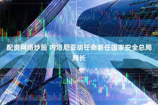 配资网络炒股 内塔尼亚胡任命新任国家安全总局局长