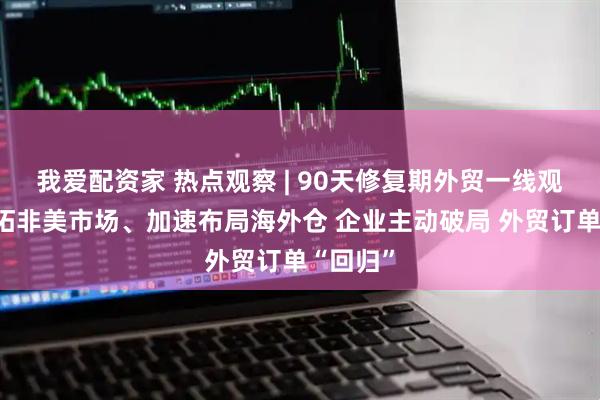 我爱配资家 热点观察 | 90天修复期外贸一线观察：开拓非美市场、加速布局海外仓 企业主动破局 外贸订单“回归”