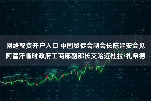 网络配资开户入口 中国贸促会副会长陈建安会见阿富汗临时政府工商部副部长艾哈迈杜拉·扎希德