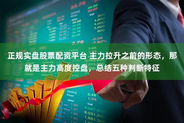 正规实盘股票配资平台 主力拉升之前的形态，那就是主力高度控盘，总结五种判断特征