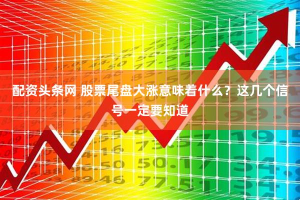 配资头条网 股票尾盘大涨意味着什么？这几个信号一定要知道
