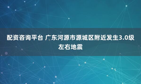 配资咨询平台 广东河源市源城区附近发生3.0级左右地震