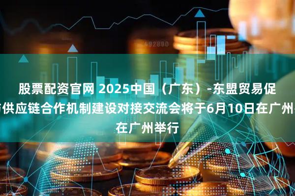 股票配资官网 2025中国（广东）-东盟贸易促进与供应链合作机制建设对接交流会将于6月10日在广州举行