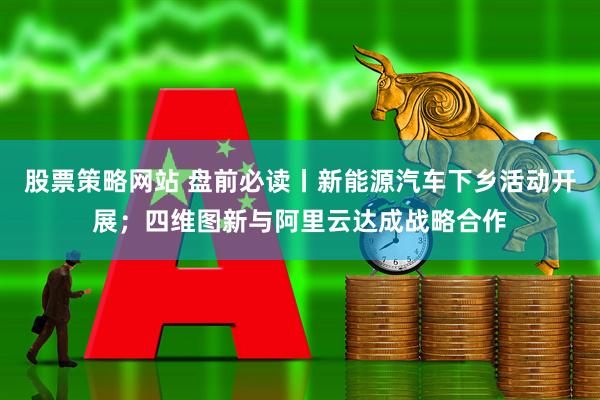 股票策略网站 盘前必读丨新能源汽车下乡活动开展；四维图新与阿里云达成战略合作