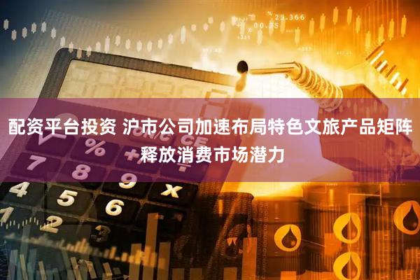 配资平台投资 沪市公司加速布局特色文旅产品矩阵 释放消费市场潜力