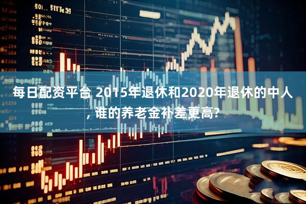 每日配资平台 2015年退休和2020年退休的中人, 谁的养老金补差更高?
