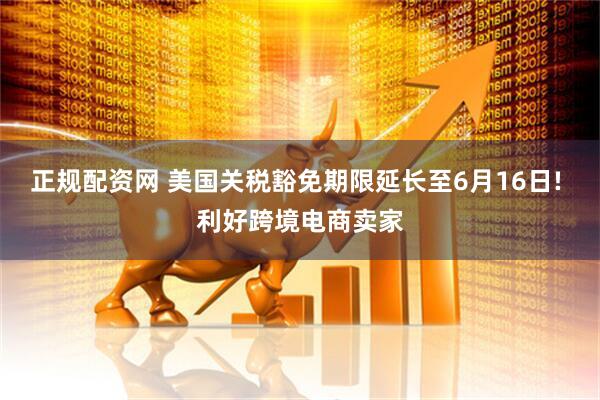 正规配资网 美国关税豁免期限延长至6月16日! 利好跨境电商卖家