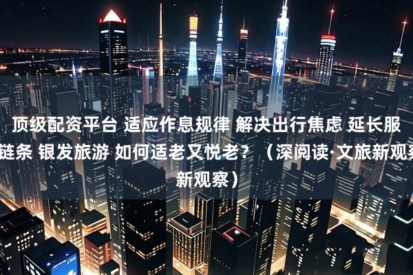 顶级配资平台 适应作息规律 解决出行焦虑 延长服务链条 银发旅游 如何适老又悦老？（深阅读·文旅新观察）