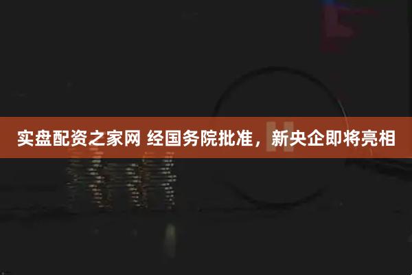 实盘配资之家网 经国务院批准，新央企即将亮相