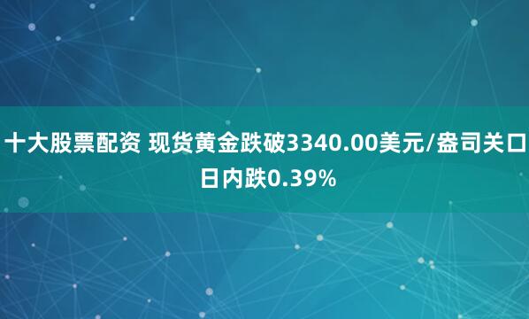 十大股票配资 现货黄金跌破3340.00美元/盎司关口 日内跌0.39%