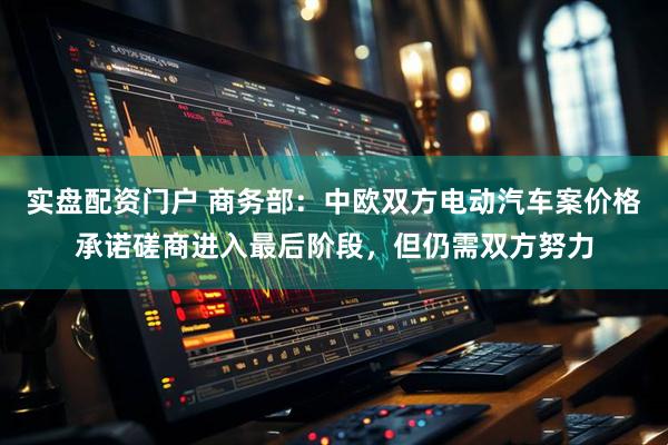 实盘配资门户 商务部：中欧双方电动汽车案价格承诺磋商进入最后阶段，但仍需双方努力