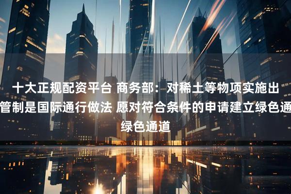 十大正规配资平台 商务部：对稀土等物项实施出口管制是国际通行做法 愿对符合条件的申请建立绿色通道