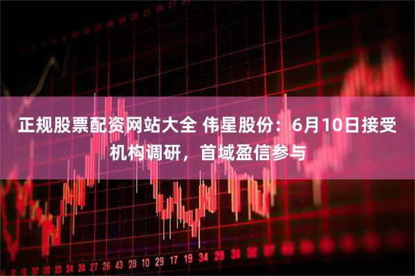 正规股票配资网站大全 伟星股份：6月10日接受机构调研，首域盈信参与