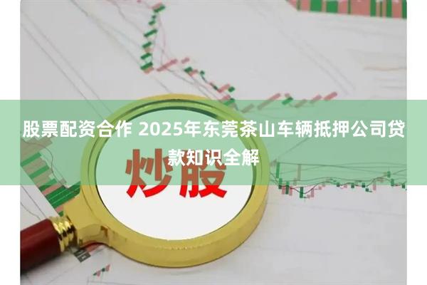 股票配资合作 2025年东莞茶山车辆抵押公司贷款知识全解