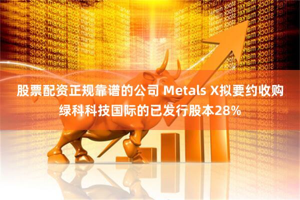 股票配资正规靠谱的公司 Metals X拟要约收购绿科科技国际的已发行股本28%
