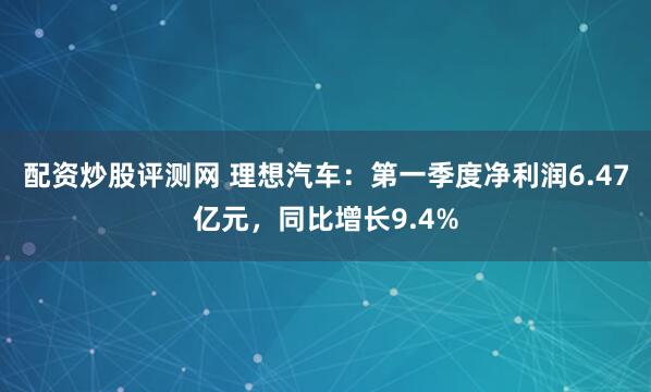 配资炒股评测网 理想汽车：第一季度净利润6.47亿元，同比增长9.4%