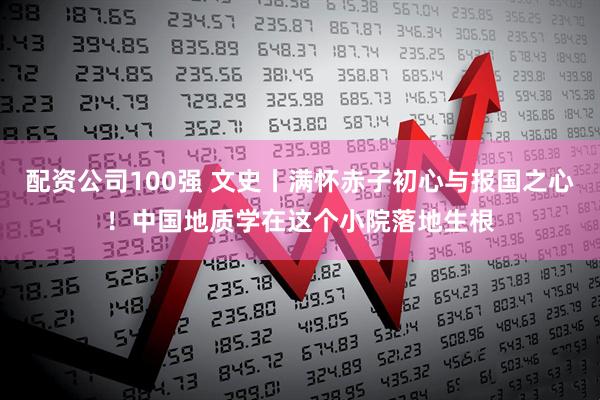 配资公司100强 文史丨满怀赤子初心与报国之心！中国地质学在这个小院落地生根