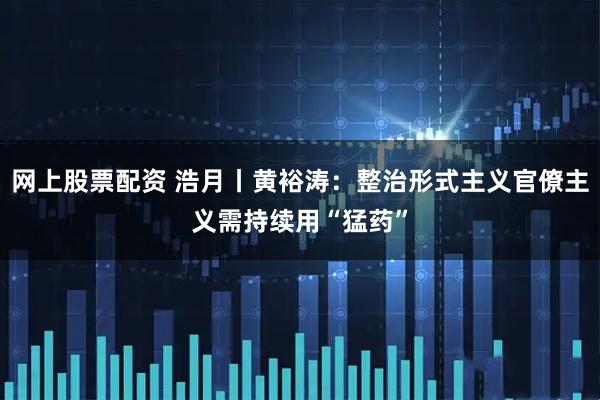网上股票配资 浩月丨黄裕涛：整治形式主义官僚主义需持续用“猛药”