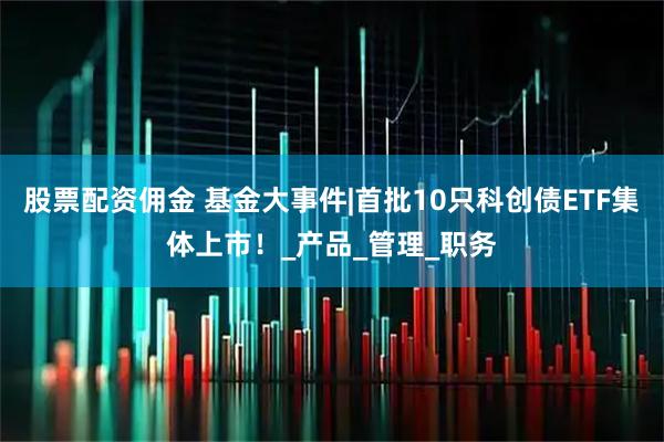 股票配资佣金 基金大事件|首批10只科创债ETF集体上市！_产品_管理_职务