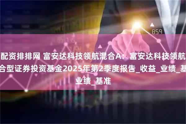 配资排排网 富安达科技领航混合A：富安达科技领航混合型证券投资基金2025年第2季度报告_收益_业绩_基准