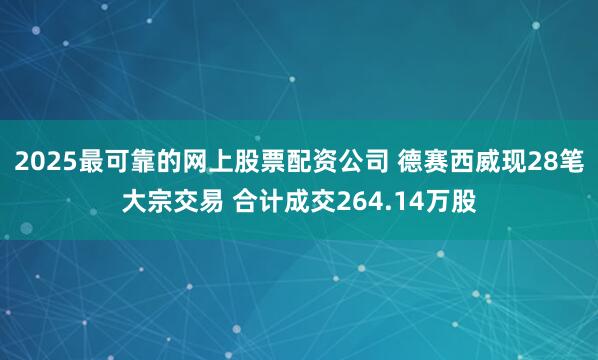 2025最可靠的网上股票配资公司 德赛西威现28笔大宗交易 合计成交264.14万股