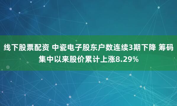 线下股票配资 中瓷电子股东户数连续3期下降 筹码集中以来股价累计上涨8.29%