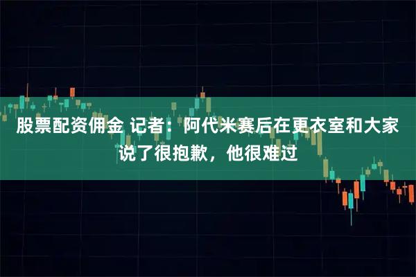 股票配资佣金 记者：阿代米赛后在更衣室和大家说了很抱歉，他很难过