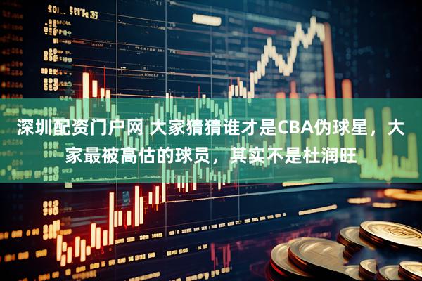深圳配资门户网 大家猜猜谁才是CBA伪球星，大家最被高估的球员，其实不是杜润旺
