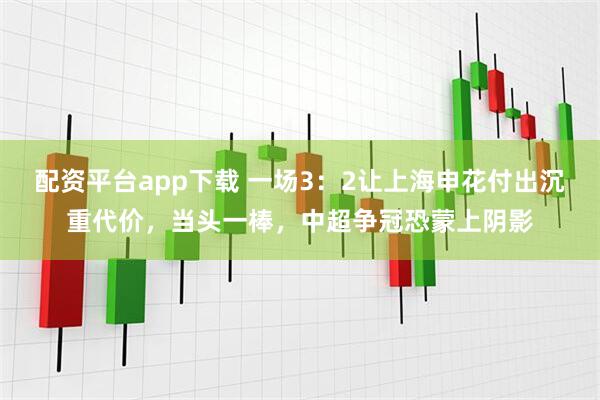 配资平台app下载 一场3：2让上海申花付出沉重代价，当头一棒，中超争冠恐蒙上阴影