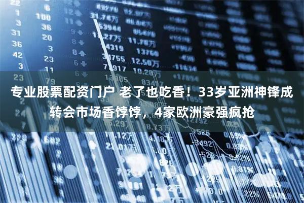 专业股票配资门户 老了也吃香！33岁亚洲神锋成转会市场香饽饽，4家欧洲豪强疯抢