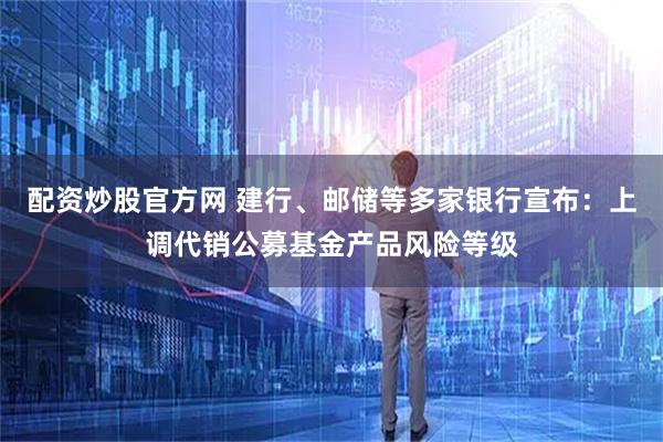 配资炒股官方网 建行、邮储等多家银行宣布：上调代销公募基金产品风险等级
